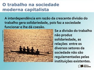 O trabalho na sociedade
moderna capitalista
A interdependência em razão da crescente divisão do
trabalho gera solidariedade, pois faz a sociedade
funcionar e lhe dá coesão.
Se a divisão do trabalho
não produz
solidariedade, as
relações entre os
diversos setores da
sociedade não são
regulamentadas pelas
instituições existentes.
Thinkstock/GettyImages
 