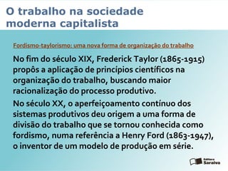 O trabalho na sociedade
moderna capitalista
Fordismo-taylorismo: uma nova forma de organização do trabalho
No fim do século XIX, Frederick Taylor (1865-1915)
propôs a aplicação de princípios científicos na
organização do trabalho, buscando maior
racionalização do processo produtivo.
No século XX, o aperfeiçoamento contínuo dos
sistemas produtivos deu origem a uma forma de
divisão do trabalho que se tornou conhecida como
fordismo, numa referência a Henry Ford (1863-1947),
o inventor de um modelo de produção em série.
 