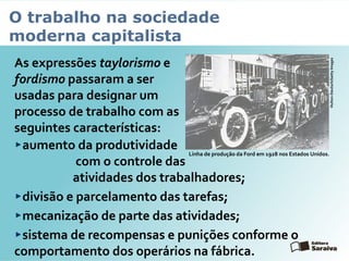 O trabalho na sociedade
moderna capitalista
As expressões taylorismo e
fordismo passaram a ser
usadas para designar um
processo de trabalho com as
seguintes características:
aumento da produtividade
com o controle das
atividades dos trabalhadores;
divisão e parcelamento das tarefas;
mecanização de parte das atividades;
sistema de recompensas e punições conforme o
comportamento dos operários na fábrica.
Linha de produção da Ford em 1928 nos Estados Unidos.
Hulton-Deutsch/GettyImages
 