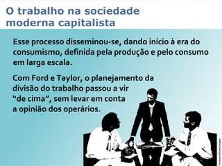 O trabalho na sociedade
moderna capitalista
Esse processo disseminou-se, dando início à era do
consumismo, definida pela produção e pelo consumo
em larga escala.
Com Ford e Taylor, o planejamento da
divisão do trabalho passou a vir
“de cima”, sem levar em conta
a opinião dos operários.
Thinkstock/GettyImages
 