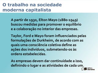 O trabalho na sociedade
moderna capitalista
A partir de 1930, Elton Mayo (1880-1949)
buscou medidas para promover o equilíbrio
e a colaboração no interior das empresas.
Taylor, Ford e Mayo foram influenciados pelas
formulações de Durkheim, de acordo com as
quais uma consciência coletiva define as
ações dos indivíduos, submetendo-os às
ordens estabelecidas.
As empresas devem dar continuidade a isso,
definindo o lugar e as atividades de cada um.
 