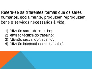 Refere-se às diferentes formas que os seres
humanos, socialmente, produzem reproduzem
bens e serviços necessários à vida.
1) ‘divisão social do trabalho;
2) divisão técnica do trabalho’;
3) ‘divisão sexual do trabalho’;
4) ‘divisão internacional do trabalho’.
 