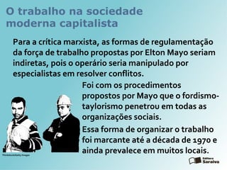 O trabalho na sociedade
moderna capitalista
Para a crítica marxista, as formas de regulamentação
da força de trabalho propostas por Elton Mayo seriam
indiretas, pois o operário seria manipulado por
especialistas em resolver conflitos.
Foi com os procedimentos
propostos por Mayo que o fordismo-
taylorismo penetrou em todas as
organizações sociais.
Essa forma de organizar o trabalho
foi marcante até a década de 1970 e
ainda prevalece em muitos locais.Thinkstock/Getty Images
 