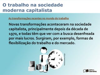 O trabalho na sociedade
moderna capitalista
As transformações recentes no mundo do trabalho
Novas transformações aconteceram na sociedade
capitalista, principalmente depois da década de
1970, e todas têm que ver com a busca desenfreada
por mais lucros. Surgiram, por exemplo, formas de
flexibilização do trabalho e do mercado.
Thinkstock/GettyImages
 