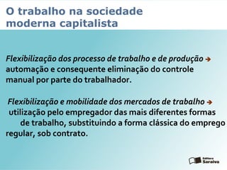 O trabalho na sociedade
moderna capitalista
Flexibilização dos processo de trabalho e de produção 
automação e consequente eliminação do controle
manual por parte do trabalhador.
Flexibilização e mobilidade dos mercados de trabalho 
utilização pelo empregador das mais diferentes formas
de trabalho, substituindo a forma clássica do emprego
regular, sob contrato.
 