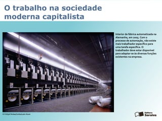 O trabalho na sociedade
moderna capitalista
Interior de fábrica automatizada na
Alemanha, em 2005. Com o
processo de automação, não existe
mais trabalhador específico para
uma tarefa específica. O
trabalhador deve estar disponível
para adaptar-se às diversas funções
existentes na empresa.
© Frithjof Hirdes/Corbis/Latin Stock
 