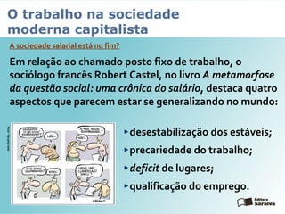O trabalho na sociedade
moderna capitalista
A sociedade salarial está no fim?
Em relação ao chamado posto fixo de trabalho, o
sociólogo francês Robert Castel, no livro A metamorfose
da questão social: uma crônica do salário, destaca quatro
aspectos que parecem estar se generalizando no mundo:
desestabilização dos estáveis;
precariedade do trabalho;
deficit de lugares;
qualificação do emprego.
JeanGalvão,2004
 