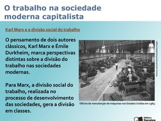 O trabalho na sociedade
moderna capitalista
O pensamento de dois autores
clássicos, Karl Marx e Émile
Durkheim, marca perspectivas
distintas sobre a divisão do
trabalho nas sociedades
modernas.
Para Marx, a divisão social do
trabalho, realizada no
processo de desenvolvimento
das sociedades, gera a divisão
em classes.
Karl Marx e a divisão social do trabalho
Oficina de manutenção de máquinas nos Estados Unidos em 1965.
AmericanStock/ArchivePhotos/GettyImages
 