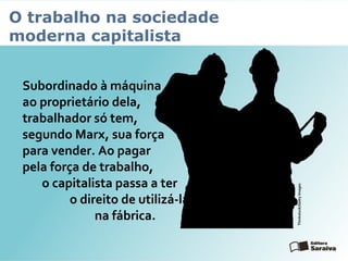 O trabalho na sociedade
moderna capitalista
Subordinado à máquina e
ao proprietário dela, o
trabalhador só tem,
segundo Marx, sua força
para vender. Ao pagar
pela força de trabalho,
o capitalista passa a ter
o direito de utilizá-la
na fábrica.
Thinkstock/GettyImages
 