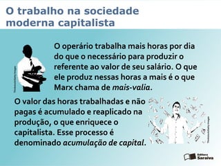 O trabalho na sociedade
moderna capitalista
O operário trabalha mais horas por dia
do que o necessário para produzir o
referente ao valor de seu salário. O que
ele produz nessas horas a mais é o que
Marx chama de mais-valia.
O valor das horas trabalhadas e não
pagas é acumulado e reaplicado na
produção, o que enriquece o
capitalista. Esse processo é
denominado acumulação de capital.
Thinkstock/GettyImages
Thinkstock/GettyImages
 