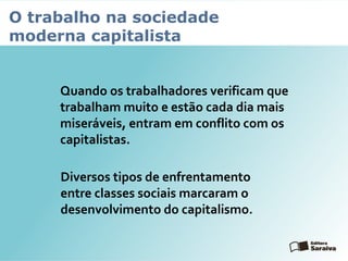 O trabalho na sociedade
moderna capitalista
Quando os trabalhadores verificam que
trabalham muito e estão cada dia mais
miseráveis, entram em conflito com os
capitalistas.
Diversos tipos de enfrentamento
entre classes sociais marcaram o
desenvolvimento do capitalismo.
 