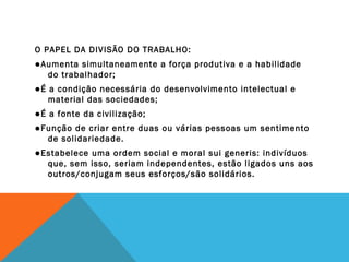 O PAPEL DA DIVISÃO DO TRABALHO:
●Aumenta simultaneamente a força produtiva e a habilidade
do trabalhador;
●É a condição necessária do desenvolvimento intelectual e
material das sociedades;
●É a fonte da civilização;
●Função de criar entre duas ou várias pessoas um sentimento
de solidariedade.
●Estabelece uma ordem social e moral sui generis: indivíduos
que, sem isso, seriam independentes, estão ligados uns aos
outros/conjugam seus esforços/são solidários.
 