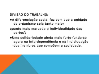 DIVISÃO DO TRABALHO:
●A diferenciação social faz com que a unidade
do organismo seja tanto maior
quanto mais marcada a individualidade das
partes’;
●Uma solidariedade ainda mais forte funda-se
agora na interdependência e na individuação
dos membros que compõem a sociedade.
 