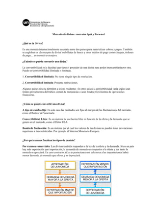 Mercado de divisas: contratos Spot y Forward


¿Qué es la Divisa?

Es una moneda internacionalmente aceptada entre dos países para materializar cobros y pagos. También
se engloban en el concepto de divisa los billetes de banco y otros medios de pago como cheques, órdenes
de pago,... en moneda extranjera.

¿Cuándo se puede convertir una divisa?

La convertibilidad es la facultad que tiene el poseedor de una divisa para poder intercambiarla por otra.
Puede ser convertibilidad ilimitada o limitada.

1. Convertibilidad ilimitada: No tiene ningún tipo de restricción.

2. Convertibilidad limitada: Presenta restricciones.

Algunos países solo la permiten a los no residentes En otros casos la convertibilidad varía según sean
fondos provenientes del tráfico común de mercancías o sean fondos provenientes de operaciones
financieras.


¿Cómo se puede convertir una divisa?

A tipo de cambio fijo: En este caso las paridades son fijas al margen de las fluctuaciones del mercado,
como el Bolívar de Venezuela

Convertibilidad Libre: Es un sistema de oscilación libre en función de la oferta y la demanda que se
genera en el mercado, como el Dólar USA.

Banda de fluctuación: Es un sistema por el cual los valores de las divisas no pueden tener desviaciones
superiores a las establecidas. Por ejemplo el Sistema Monetario Europeo.


¿Por qué razones fluctúan los tipos de cambio?

Por razones comerciales: Las divisas también responden a la ley de la oferta y la demanda. Si en un país
hay más exportación que importación, la demanda de moneda será superior a la oferta y por tanto la
moneda se apreciará. En caso contrario, si las exportaciones son inferiores a las importaciones habrá
menor demanda de moneda que oferta, y se depreciará.
 