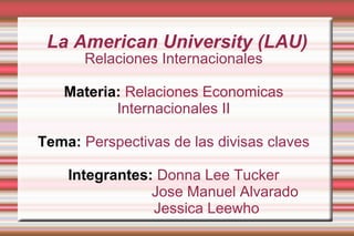 La American University (LAU)
      Relaciones Internacionales

   Materia: Relaciones Economicas
          Internacionales II

Tema: Perspectivas de las divisas claves

    Integrantes: Donna Lee Tucker
                Jose Manuel Alvarado
                Jessica Leewho
 