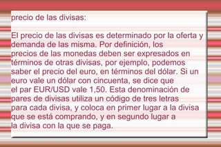 precio de las divisas:

El precio de las divisas es determinado por la oferta y
demanda de las misma. Por definición, los
...