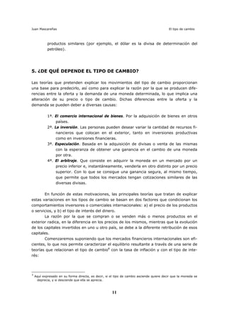 Juan Mascareñas El tipo de cambio
11
productos similares (por ejemplo, el dólar es la divisa de determinación del
petróleo).
5. ¿DE QUÉ DEPENDE EL TIPO DE CAMBIO?
Las teorías que pretenden explicar los movimientos del tipo de cambio proporcionan
una base para predecirlo, así como para explicar la razón por la que se producen dife-
rencias entre la oferta y la demanda de una moneda determinada, lo que implica una
alteración de su precio o tipo de cambio. Dichas diferencias entre la oferta y la
demanda se pueden deber a diversas causas:
1ª. El comercio internacional de bienes. Por la adquisición de bienes en otros
países.
2ª. La inversión. Las personas pueden desear variar la cantidad de recursos fi-
nancieros que colocan en el exterior, tanto en inversiones productivas
como en inversiones financieras.
3ª. Especulación. Basada en la adquisición de divisas o venta de las mismas
con la esperanza de obtener una ganancia en el cambio de una moneda
por otra.
4ª. El arbitraje. Que consiste en adquirir la moneda en un mercado por un
precio inferior e, instantáneamente, venderla en otro distinto por un precio
superior. Con lo que se consigue una ganancia segura, al mismo tiempo,
que permite que todos los mercados tengan cotizaciones similares de las
diversas divisas.
En función de estas motivaciones, las principales teorías que tratan de explicar
estas variaciones en los tipos de cambio se basan en dos factores que condicionan los
comportamientos inversores o comerciales internacionales: a) el precio de los productos
o servicios, y b) el tipo de interés del dinero.
La razón por la que se compran o se venden más o menos productos en el
exterior radica, en la diferencia en los precios de los mismos, mientras que la evolución
de los capitales invertidos en uno u otro país, se debe a la diferente retribución de esos
capitales.
Comenzaremos suponiendo que los mercados financieros internacionales son efi-
cientes, lo que nos permite caracterizar el equilibrio resultante a través de una serie de
teorías que relacionan el tipo de cambio8
con la tasa de inflación y con el tipo de inte-
rés:
8
Aquí expresado en su forma directa, es decir, si el tipo de cambio asciende quiere decir que la moneda se
deprecia, y si desciende que ella se aprecia.
 