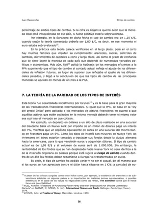 Juan Mascareñas El tipo de cambio
16
porcentaje de ambos tipos de cambio. Si la cifra es negativa querrá decir que la mone-
da local está infravalorada en ese país, si fuese positiva estaría sobrevalorada.
Por ejemplo, en la Eurozona en dicha fecha el tipo de cambio era de 1,10 $/€,
cuando según la teoría comentada debería ser 1,00 $/€, es decir, en ese momento el
euro estaba sobrevalorado10
.
En la práctica esta teoría parece verificarse en el largo plazo, pero en el corto
hay muchos factores que impiden su cumplimiento: aranceles, cuotas, controles de
cambios, movimientos de capitales a corto y largo plazo, así como el grado de confianza
que se tiene sobre la moneda de cada país que depende de numerosas variables po-
líticas y económicas. Más aún, Roll11
aplicó la hipótesis de los mercados eficientes a la
PPA suponiendo que el tipo de cambio al contado actual refleja el ajuste de los diferen-
ciales de inflación futuros, en lugar de suponer que reflejaba el ajuste de los diferen-
ciales pasados, y llegó a la conclusión de que los tipos de cambio de las principales
monedas se ajustan en menos de un mes a la PPA.
7. LA TEORÍA DE LA PARIDAD DE LOS TIPOS DE INTERÉS
Esta teoría fue desarrollada inicialmente por Keynes12
y es la base para la gran mayoría
de las transacciones financieras internacionales. Al igual que la PPA, se basa en la “ley
del precio único” pero aplicada a los mercados de activos financieros en cuanto a que
aquéllos activos que estén cotizados en la misma moneda deberán tener el mismo valor
sea cual sea el mercado en que coticen.
Por ejemplo, un depósito en dólares a un año de plazo realizado en una sucursal
del Deutsche Bank en Nueva York por importe de un millón de dólares paga un interés
del 7%, mientras que un depósito equivalente en euros en una sucursal del mismo ban-
co en Frankfurt paga un 5%. Como los tipos de interés son mayores en Nueva York los
inversores en euros estarían tentados a trasladar sus fondos desde la ciudad alemana
hacia la americana, para lo que venderán euros y adquirirán dólares. El tipo de cambio
actual es de 1,09 €/$ y el volumen de euros será de 1.090.000. Sin embargo, la
rentabilidad de los fondos que se han desplazado hacia Nueva York no será idéntica a la
de la inversión originaria en dólares porque está sujeta al riesgo de cambio cuando den-
tro de un año los fondos deban repatriarse a Europa ya transformados en euros.
Es decir, el tipo de cambio ha podido variar y no ser el actual, de tal manera que
si los euros se han apreciado contra el dólar hasta situarse en 1 €/$ la cantidad de eu-
10
A pesar de las críticas surgidas contra este índice como, por ejemplo, la existencia de aranceles o de sub-
venciones estatales en algunos países a la importación de materias primas agropecuarias, o grandes
diferencias en el coste de los inputs no negociables como las rentas, The Economist opina que el índice
tiene una gran fiabilidad.
11
ROLL, Richard: “Violations of Purchasing Power Parity and their Implications for Efficient Commodity
Markets” en SARNAT, M; SZEGO, G. (ed): International Finance and Trade. Ballinger. Cambridge (Mass.).
1979.
12
KEYNES, John: A Treatise of Money. Macmillan. Londres. 1930
 