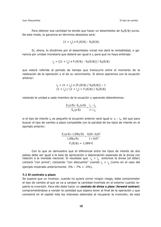 Juan Mascareñas El tipo de cambio
18
Para obtener esa cantidad ha tenido que hacer un desembolso de S0(€/$) euros.
De este modo, la ganancia en términos absolutos será:
(1 + i$
) x F1(€/$) - S0(€/$)
Si, ahora, lo dividimos por el desembolso inicial nos dará la rentabilidad, o ga-
nancia por unidad monetaria que deberá ser igual a i€ para que no haya arbitraje:
i€
= [(1 + i$
) x F1(€/$) - S0(€/$)] / S0(€/$)
que estará referida al período de tiempo que transcurre entre el momento de la
realización de la operación y el de su vencimiento. Si ahora operamos con la ecuación
anterior:
i€
= (1 + i$
) x [F1(€/$) / S0(€/$)] – 1
(1 + i€
) / (1 + i$
) = F1(€/$) / S0(€/$)
restando la unidad a cada miembro de la ecuación y operando obtendremos:
$
$e
0
01
i1
i-i
(e/$)S
(e/$)S-e/$)(F
+
=
si el tipo de interés i$ es pequeño la ecuación anterior será igual a: i€ - i$. Así que para
buscar el tipo de cambio a plazo compatible con la paridad de los tipos de interés en el
ejemplo anterior:
0,071
0,07-0,05
1,09(e/$)
1,09(e/$)-e/$)(F1
+
=
F1(€/$) = 1,069 €
Con lo que se demuestra que el diferencial entre los tipos de interés de dos
países debe ser igual a la tasa de apreciación o depreciación esperada de la divisa con
relación a la moneda nacional. Si resultase que i€
> i$
entonces la divisa (el dólar)
cotizará "con prima", cotizando "con descuento" cuando i€
< i$
(como en el caso del
ejemplo mostrado anteriormente: 5% – 7% = -2%).
7.1 El contrato a plazo
Se supone que un inversor, cuando no quiere correr ningún riesgo, debe comprometer
el tipo de cambio al que se va a canjear la cantidad invertida en el exterior cuando re-
patríe la inversión. Para ello debe hacer un contrato de divisa a plazo (forward contract)
comprometiéndose a vender la cantidad que espera tener al final de la operación y que
consistirá en el capital más los intereses obtenidos al recuperar la inversión; de esta
 