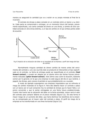 Juan Mascareñas El tipo de cambio
19
manera se asegurará la cantidad que va a recibir en su propia moneda al final de la
inversión.
El contrato de divisas a plazo consiste en un contrato entre un banco y su clien-
te. Cada parte se compromete a entregar, en un momento futuro del tiempo, previa-
mente especificado, una cierta cantidad de dinero en una divisa, a cambio de otra can-
tidad conocida en otra divisa distinta, a un tipo de cambio en el que ambas partes están
de acuerdo.
Fig.4 Impacto de la cotización del dólar en el resultado de la empresa y perfil del riesgo del tipo
de cambio
Normalmente ninguna cantidad de dinero cambia de manos antes del venci-
miento del contrato y una vez ocurrido éste se producirá el intercambio al tipo especifi-
cado en el contrato. La fecha de entrega puede ser especificada en el contrato (fixed
forward contract), o puede ser elegida por el cliente entre dos fechas futuras previa-
mente indicadas (option forward contract). Este último caso cubre la situación, bastante
común por lo general, en la que una empresa no está segura del día en que recibirá, o
pagará, las divisas, pero conoce el período en que probablemente va a suceder.
A modo de ejemplo supongamos una empresa importadora que se enfrenta al
riesgo de cambio mostrado en la figura 4. Para ello debería hacer un contrato a plazo
con un banco por el cual compraría hoy la cantidad de divisas que le hacen falta a un
precio convenido y que le serían entregadas en una fecha futura predeterminada.
Cuanto más fuerte sea la cotización del dólar en la fecha acordada, mayor será el valor
del contrato para comprar dólares en el precio indicado (figura 5.a). De esta forma el
mayor riesgo de un aumento del dólar, que haría disminuir los beneficios de la empre-
sa, es compensado por el mayor valor del contrato a plazo. El perfil de riesgo de la
empresa se ha transformado en una línea horizontal (figura 5.b).
 