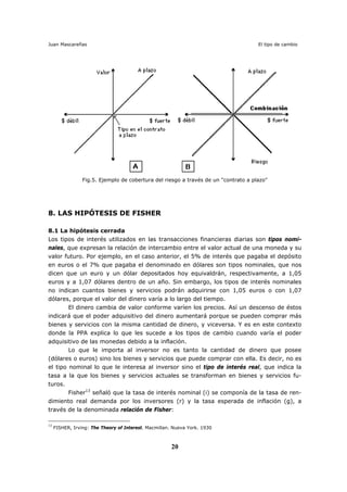 Juan Mascareñas El tipo de cambio
20
Fig.5. Ejemplo de cobertura del riesgo a través de un "contrato a plazo"
8. LAS HIPÓTESIS DE FISHER
8.1 La hipótesis cerrada
Los tipos de interés utilizados en las transacciones financieras diarias son tipos nomi-
nales, que expresan la relación de intercambio entre el valor actual de una moneda y su
valor futuro. Por ejemplo, en el caso anterior, el 5% de interés que pagaba el depósito
en euros o el 7% que pagaba el denominado en dólares son tipos nominales, que nos
dicen que un euro y un dólar depositados hoy equivaldrán, respectivamente, a 1,05
euros y a 1,07 dólares dentro de un año. Sin embargo, los tipos de interés nominales
no indican cuantos bienes y servicios podrán adquirirse con 1,05 euros o con 1,07
dólares, porque el valor del dinero varía a lo largo del tiempo.
El dinero cambia de valor conforme varíen los precios. Así un descenso de éstos
indicará que el poder adquisitivo del dinero aumentará porque se pueden comprar más
bienes y servicios con la misma cantidad de dinero, y viceversa. Y es en este contexto
donde la PPA explica lo que les sucede a los tipos de cambio cuando varía el poder
adquisitivo de las monedas debido a la inflación.
Lo que le importa al inversor no es tanto la cantidad de dinero que posee
(dólares o euros) sino los bienes y servicios que puede comprar con ella. Es decir, no es
el tipo nominal lo que le interesa al inversor sino el tipo de interés real, que indica la
tasa a la que los bienes y servicios actuales se transforman en bienes y servicios fu-
turos.
Fisher13
señaló que la tasa de interés nominal (i) se componía de la tasa de ren-
dimiento real demanda por los inversores (r) y la tasa esperada de inflación (g), a
través de la denominada relación de Fisher:
13
FISHER, Irving: The Theory of Interest. Macmillan. Nueva York. 1930
 
