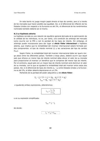 Juan Mascareñas El tipo de cambio
22
En esta teoría no juega ningún papel directo el tipo de cambio, pero sí a través
de los mercados que hacen posible esa igualdad. Así, si el diferencial de inflación de los
Estados Unidos con respecto a la Eurozona es del 2%, el diferencial de los rendimientos
nominales también debería ser el mismo.
8.2 La hipótesis abierta
La hipótesis cerrada es una relación de equilibrio general derivada de la optimización de
la utilidad de los individuos, no es, por tanto, una condición de arbitraje del mercado
como ocurría con la PPA y con la paridad de los tipos de interés. Sin embargo, el
arbitraje puede incorporarse para dar lugar al efecto Fisher internacional o hipótesis
abierta, que implica que la rentabilidad del inversor internacional estará formada por
dos componentes: el tipo de interés nominal (i) y las variaciones del tipo de cambio
(tA/B).
Según Fisher, la rentabilidad total del inversor internacional debe ser igual a lar-
go plazo entre los diferentes países. También a largo plazo, deberá ocurrir que aquel
país que ofrezca un menor tipo de interés nominal deba elevar el valor de su moneda
para proporcionar al inversor un beneficio que le compense del menor tipo de interés.
Por el contrario, aquel país con un mayor tipo de interés nominal verá disminuir el valor
de su moneda, con lo que se igualará la rentabilidad total del inversor entre estos dos
países. Así, si el diferencial de tipos de interés (i$ - i€) entre Estados Unidos y la Eurozo-
na es del 2%, el dólar debería depreciarse en un 2%.
Partiendo de la paridad del poder adquisitivo y del efecto Fisher:
(i€
- i$
) / (1 + i$
) = (g€
- g$
) / (1 + g$
)
t€/$
= (g€
- g$
) / (1 + g$
)
e igualando ambas expresiones, obtendremos:
i1
i-i
t
$
$e
e/$
+
=
o en su expresión simplificada:
t€/$
= i€
- i$
de donde:
i€
= i$
+ t€/$
 