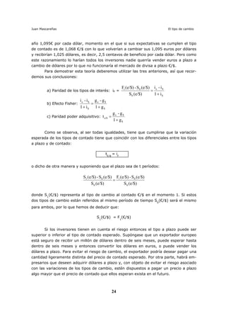 Juan Mascareñas El tipo de cambio
24
año 1,095€ por cada dólar, momento en el que si sus expectativas se cumplen el tipo
de contado es de 1,068 €/$ con lo que volverían a cambiar sus 1,095 euros por dólares
y recibirían 1,025 dólares, es decir, 2,5 centavos de beneficio por cada dólar. Pero como
este razonamiento lo harían todos los inversores nadie querría vender euros a plazo a
cambio de dólares por lo que no funcionaría el mercado de divisa a plazo €/$.
Para demostrar esta teoría deberemos utilizar las tres anteriores, así que recor-
demos sus conclusiones:
a) Paridad de los tipos de interés: iF =
$
$e
0
01
i1
i-i
(e/$)S
(e/$)S-e/$)(F
+
=
b) Efecto Fisher:
$
$e
$
$e
g1
g-g
i1
i-i
+
=
+
c) Paridad poder adquisitivo:
$
$e
e/$
g1
g-g
t
+
=
Como se observa, al ser todas igualdades, tiene que cumplirse que la variación
esperada de los tipos de contado tiene que coincidir con los diferenciales entre los tipos
a plazo y de contado:
t€/$
= iF
o dicho de otra manera y suponiendo que el plazo sea de t períodos:
(e/$)S
(e/$)S-e/$)(F
(e/$)S
(e/$)S-e/$)(S
0
01
0
01
=
donde S1
(€/$) representa al tipo de cambio al contado €/$ en el momento 1. Si estos
dos tipos de cambio están referidos al mismo período de tiempo S0
(€/$) será el mismo
para ambos, por lo que hemos de deducir que:
S1
(€/$) = F1
(€/$)
Si los inversores tienen en cuenta el riesgo entonces el tipo a plazo puede ser
superior o inferior al tipo de contado esperado. Supóngase que un exportador europeo
está seguro de recibir un millón de dólares dentro de seis meses, puede esperar hasta
dentro de seis meses y entonces convertir los dólares en euros, o puede vender los
dólares a plazo. Para evitar el riesgo de cambio, el exportador podría desear pagar una
cantidad ligeramente distinta del precio de contado esperado. Por otra parte, habrá em-
presarios que deseen adquirir dólares a plazo y, con objeto de evitar el riesgo asociado
con las variaciones de los tipos de cambio, estén dispuestos a pagar un precio a plazo
algo mayor que el precio de contado que ellos esperan exista en el futuro.
 