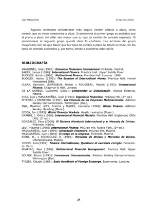Juan Mascareñas El tipo de cambio
25
Algunos inversores considerarán más seguro vender dólares a plazo, otros
creerán que es mejor comprarlos a plazo. Si predomina el primer grupo es probable que
el precio a plazo del dólar sea menor que su tipo de cambio de contado esperado. Si
predominase el segundo grupo querría decir lo contrario. Las acciones del grupo
mayoritario son las que hacen que los tipos de cambio a plazo se sitúen en línea con los
tipos de contado esperados y, por tanto, tienda a cumplirse esta teoría.
BIBLIOGRAFÍA
ARAGONÉS, José (1990): Economía Financiera Internacional. Pirámide. Madrid.
BAKER, James (1998): International Finance. Prentice Hall. Upper Saddle River.
BUCKLEY, Adrian (1996): Multinational Finance. Prentice Hall. Londres. 1996
BUCKLEY, Adrian (1990): The Essence of International Money. Prentice Hall. Hemel
Hempstead (GB).
CLARK, Ephraim, LEVASSEUR, Michel y ROUSSEAU, Patrick (1993): International
Finance. Chapman & Hall. Londres
DE LA DEHESA, Guillermo (2000): Comprender la Globalización. Alianza Editorial.
Madrid.
DIEZ, Luis y MASCAREÑAS, Juan (1994): Ingeniería Financiera. McGraw Hill. (2ª ed.)
EITEMAN y STONEHILL (1992): Las Finanzas de las Empresas Multinacionales. Addison
Wesley Iberoamericana. Wilmington (Del.).
ENG, Máximo; LEES, Francis y MAUER, Laurence (1998): Global Finance. Addison
Wesley. Reading (Mass.).
GIDDY, Ian (1993): Global Financial Markets. Heath. Lexington (Mass.)
GRABBE, J. Orlin (1996): International Financial Markets. Prentice Hall. Englewood Cliffs
(NJ). (3a
ed.)
GONZÁLEZ, Sara (2000): El Sistema Monetario Internacional y el Mercado de Divisas.
Pirámide. Madrid.
LEVI, Maurice (1996): International Finance. McGraw Hill. Nueva York. (3ª ed.)
MASCAREÑAS, Juan (1999): Innovación Financiera. McGraw Hill. Madrid.
MASCAREÑAS, Juan (2004): El riesgo en la empresa. Pirámide. Madrid.
RIEHL, H., y RODRIGUEZ, R. (1985): Mercados de Divisas y Mercados de Dinero.
Interamericana. Madrid.
SIMON, Yves(1992): Finance Internationale, Questions et exercices corrigés. Economi-
ca. París.
SHAPIRO, Alan (1996): Multinational Financial Management. Prentice Hall. Upper
Saddle River.
SOLNIK, Bruno (1993): Inversiones Internacionales. Addison Wesley Iberoamericana.
Wilmington (Del).
TYGIER, Claude (1988): Basic Handbook of Foreign Exchange. Euromoney. Londres.
 