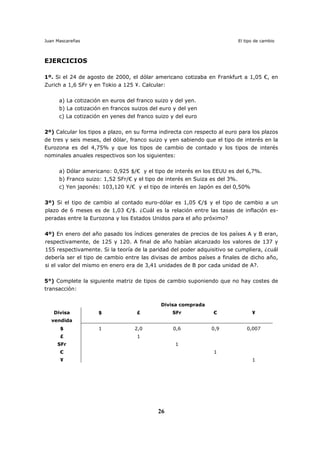 Juan Mascareñas El tipo de cambio
26
EJERCICIOS
1º. Si el 24 de agosto de 2000, el dólar americano cotizaba en Frankfurt a 1,05 €, en
Zurich a 1,6 SFr y en Tokio a 125 ¥. Calcular:
a) La cotización en euros del franco suizo y del yen.
b) La cotización en francos suizos del euro y del yen
c) La cotización en yenes del franco suizo y del euro
2º) Calcular los tipos a plazo, en su forma indirecta con respecto al euro para los plazos
de tres y seis meses, del dólar, franco suizo y yen sabiendo que el tipo de interés en la
Eurozona es del 4,75% y que los tipos de cambio de contado y los tipos de interés
nominales anuales respectivos son los siguientes:
a) Dólar americano: 0,925 $/€ y el tipo de interés en los EEUU es del 6,7%.
b) Franco suizo: 1,52 SFr/€ y el tipo de interés en Suiza es del 3%.
c) Yen japonés: 103,120 ¥/€ y el tipo de interés en Japón es del 0,50%
3º) Si el tipo de cambio al contado euro-dólar es 1,05 €/$ y el tipo de cambio a un
plazo de 6 meses es de 1,03 €/$. ¿Cuál es la relación entre las tasas de inflación es-
peradas entre la Eurozona y los Estados Unidos para el año próximo?
4º) En enero del año pasado los índices generales de precios de los países A y B eran,
respectivamente, de 125 y 120. A final de año habían alcanzado los valores de 137 y
155 respectivamente. Si la teoría de la paridad del poder adquisitivo se cumpliera, ¿cuál
debería ser el tipo de cambio entre las divisas de ambos países a finales de dicho año,
si el valor del mismo en enero era de 3,41 unidades de B por cada unidad de A?.
5°) Complete la siguiente matriz de tipos de cambio suponiendo que no hay costes de
transacción:
Divisa comprada
Divisa
vendida
$ £ SFr € ¥
$ 1 2,0 0,6 0,9 0,007
£ 1
SFr 1
€ 1
¥ 1
 