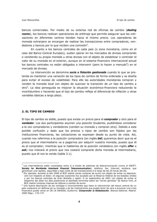 Juan Mascareñas El tipo de cambio
4
bancos comerciales. Por medio de su extensa red de oficinas de cambio (dealing
rooms), los bancos realizan operaciones de arbitraje que permite asegurar que las coti-
zaciones en diferentes centros tiendan hacia el mismo precio. Los operadores de
moneda extranjera se encargan de realizar las transacciones entre compradores, ven-
dedores y bancos por lo que reciben una comisión3
.
En cuanto a los bancos centrales de cada país (o zona monetaria, como en el
caso del Banco Central Europeo), suelen operar en los mercados de divisas comprando
o vendiendo su propia moneda u otras divisas con el objeto de estabilizar o controlar el
valor de su moneda en el exterior, aunque en el sistema financiero internacional actual
los bancos centrales no están obligados a intervenir (pero lo hacen a menudo4
) en el
mercado de divisas.
La intervención se denomina sucia o flotación gestionada cuando lo que se pre-
tende es mantener una variación de los tipos de cambio de forma ordenada y se diseña
para evitar el exceso de volatilidad. Para ello las autoridades monetarias compran y
venden la moneda local con objeto de suavizar la transición de un tipo de cambio a
otro5
. La idea perseguida es mejorar la situación económico-financiera reduciendo la
incertidumbre y haciendo que el tipo de cambio refleje el diferencial de inflación y otras
variables básicas a largo plazo.
2. EL TIPO DE CAMBIO
El tipo de cambio es doble, puesto que existe un precio para el comprador y otro para el
vendedor. Los dos participantes asumen una posición bivalente, pudiéndose considerar
a la vez compradores y vendedores (venden su moneda y compran otra). Debido a esta
posible confusión y dado que los precios o tipos de cambio son fijados por las
instituciones financieras, las cotizaciones se expresan desde su punto de vista. Así,
cuando nos referimos a la posición compradora (en inglés bid) queremos decir que es el
precio que el intermediario va a pagarnos por adquirir nuestra moneda, puesto que él
es el comprador; mientras que si hablamos de la posición vendedora (en inglés offer o
ask) nos indicará el precio que nos costará comprarle dicha moneda al intermediario,
puesto que él nos la vende (tabla 3.1).
3
Los intermediarios están conectados entre sí a través de sistemas de telecomunicación (como el SWIFT,
Society for Worldwide Interbank Financial Telecommunication), teléfono, fax, Internet, etcétera, que
garantizan una rapidez, seguridad y bajo coste de las transacciones a lo largo de las 24 horas del día.
4
Por ejemplo, durante el año 2000 el BCE realizó varias compras de euros con objeto de evitar su deprecia-
ción con respecto al dólar; en algunas ocasiones fue ayudado por la Reserva Federal de los Estados Unidos
y por los bancos centrales de Gran Bretaña y Japón. O en septiembre de 2001 con objeto de evitar el
desplome del dólar los días posteriores al atentado terrorista sobre las “torres gemelas” de Nueva York, el
BCE realizó compras masivas de dólares a cambio de euros.
5
Una buena descripción de las ventajas e inconvenientes que tiene la intervención del banco central de un
país cualquiera en defensa de su moneda y de las implicaciones que puede tener de cara a provocar una crisis
financiera puede verse en DE LA DEHESA, Guillermo: Comprender la Globalización. Alianza Editorial. Madrid.
2000 Págs.: 170-175
 