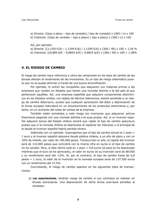 Juan Mascareñas El tipo de cambio
9
a) Directa: [(tipo a plazo – tipo de contado) / tipo de contado] x (360 / n) x 100
b) Indirecta: [(tipo de contado – tipo a plazo) / tipo a plazo] x (360 / n) x 100
Así, por ejemplo:
a) Directa: [(1,1293 €/$ – 1,1249 €/$) / 1,1249 €/$] x (360 / 90) x 100 = 1,56 %
b) Indirecta: [(0,889 $/€ – 0,8855 $/€) / 0,8855 $/€] x (360 / 90) x 100 = 1,58%
4. EL RIESGO DE CAMBIO
El riesgo de cambio hace referencia a cómo las variaciones en los tipos de cambio de las
divisas afectan al rendimiento de las inversiones. Es un tipo de riesgo sistemático pues-
to que no se puede eliminar a través de una buena diversificación.
Por ejemplo, lo sufren las compañías que adquieren sus materias primas a las
empresas que residen en Estados que tienen una moneda distinta a la del país al que
pertenecen aquéllas. Así, una empresa española que adquiera componentes electróni-
cos en los Estados Unidos, con objeto de fabricar televisores, estará sometida a un ries-
go de cambio dólar/euro, puesto que cualquier apreciación del dólar y depreciación de
la divisa europea redundará en un encarecimiento de los productos americanos y, por
tanto, en un aumento del coste de ventas de la empresa.
También están sometidos a este riesgo los inversores que adquieran activos
financieros pagando con una moneda distinta a la suya propia. Así, si un inversor espa-
ñol adquiere bonos del Estado chileno tendrá que vigilar el tipo de cambio peso/euro
puesto que si la moneda chilena se depreciase al repatriar los intereses y el principal de
la deuda el inversor español habría perdido dinero.
Veámoslo con un ejemplo. Supongamos que el tipo de cambio actual es 1 peso =
1 euro y el inversor español adquiere deuda pública chilena, a un año de plazo y con un
10% de interés, por valor de 100.000 pesos. Transcurrido un año, el capital del inversor
será de 110.000 pesos que coincidirá con la misma cifra en euros si el tipo de cambio
no ha variado. Pero, si éste último está en 1 peso = 0,8 euros (el peso se ha depreciado
mientras que el euro se ha apreciado), el valor en euros de su inversión será de 88.000
y su rendimiento será del -12%. Si, por el contrario, el tipo de cambio fuese de 0,8
pesos = 1 euro, el valor de la inversión en la moneda europea sería de 137.500 euros
con un rendimiento del 37,5%.
Concretando, el riesgo de cambio aparece en los siguientes tipos de transac-
ciones:
a) Las exportaciones, tendrán riesgo de cambio si sus contratos se realizan en
divisas extranjeras. Una depreciación de dicha divisa acarreará pérdidas al
vendedor.
 