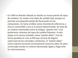 • En 1944 en Bretton Woods se diseña un nuevo patrón de tipos
de cambios. Se vuelve a los tipos de cambio fijos aunque se
permite una pequeña banda de fluctuación en las
cotizaciones. Se toma al dólar como moneda de referencia, y
ésta es convertible a oro a un precio determinado. Se trata de
un sistema intermedio entre el antiguo “patrón oro” y los
posteriores sistemas de tipos de cambio flotantes. A esta
etapa se le conoce también como “patrón dólar”. Casi de
forma paralela se crea al FMI que serviría de órgano
supervisor de los mercados cambiarios. El “patrón dólar”
como sistema funcionó correctamente hasta los años 70, pero
continuaba siendo un sistema demasiado rígido y frágil ante
las intervenciones.
 
