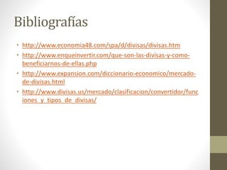 Bibliografías
• http://www.economia48.com/spa/d/divisas/divisas.htm
• http://www.enqueinvertir.com/que-son-las-divisas-y-como-
beneficiarnos-de-ellas.php
• http://www.expansion.com/diccionario-economico/mercado-
de-divisas.html
• http://www.divisas.us/mercado/clasificacion/convertidor/func
iones_y_tipos_de_divisas/
 