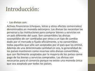 Introducción:
• Las divisas son:
Activos financieros (cheques, letras y otros efectos comerciales)
denominados en moneda extranjera. Las divisas las necesitan las
personas y las instituciones para comprar bienes y servicios en
un país diferente del suyo. Son convertibles las divisas
susceptibles de ser cambiadas por otras a un tipo de cambio
dado por el mercado o fijado oficialmente, y no convertibles
todas aquellas que sólo son aceptadas por el país que las emitió.
Además de una determinada cantidad en oro, la generalidad de
los países mantienen como reservas sólo divisas convertibles,
que son fácilmente aceptadas por la mayoría de los países como
pago de los bienes y servicios comprados. Las divisas son
necesarias para el comercio porque no existe una moneda única
que sea aceptada por todos los países.
 
