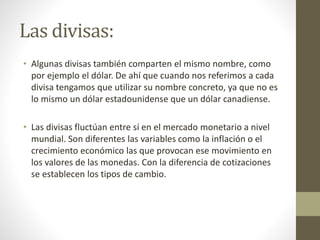 Las divisas:
• Algunas divisas también comparten el mismo nombre, como
por ejemplo el dólar. De ahí que cuando nos referimos a cada
divisa tengamos que utilizar su nombre concreto, ya que no es
lo mismo un dólar estadounidense que un dólar canadiense.
• Las divisas fluctúan entre sí en el mercado monetario a nivel
mundial. Son diferentes las variables como la inflación o el
crecimiento económico las que provocan ese movimiento en
los valores de las monedas. Con la diferencia de cotizaciones
se establecen los tipos de cambio.
 