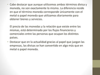 • Cabe destacar que aunque utilicemos ambos términos divisa y
moneda, no son exactamente lo mismo. La diferencia reside
en que el término moneda corresponde únicamente con el
metal o papel moneda que utilizamos diariamente para
obtener bienes y servicios.
El precio de las monedas y la relación que existe entre las
mismas, está determinado por los flujos financieros y
comerciales entre las personas que ocupan los distintos
países.
• Destacar que en la actualidad gracias al papel que juegan las
empresas, las divisas se han convertido en algo más que en
metal o papel moneda.
 