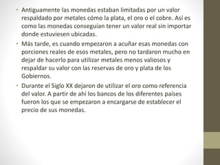 • Antiguamente las monedas estaban limitadas por un valor
respaldado por metales cómo la plata, el oro o el cobre. Así es
como las monedas conseguían tener un valor real sin importar
donde estuviesen ubicadas.
• Más tarde, es cuando empezaron a acuñar esas monedas con
porciones reales de esos metales, pero no tardaron mucho en
dejar de hacerlo para utilizar metales menos valiosos y
respaldar su valor con las reservas de oro y plata de los
Gobiernos.
• Durante el Siglo XX dejaron de utilizar el oro como referencia
del valor. A partir de ahí los bancos de los diferentes países
fueron los que se empezaron a encargarse de establecer el
precio de sus monedas.
 