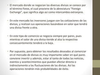 • El mercado donde se negocian las diversas divisas se conoce por
el término Forex, el cual proviene de la abreviatura "Foreign
Exchange", que significa algo así como intercambio extranjero.
• En este mercado los inversores juegan con las cotizaciones de las
divisas, y realizan sus operaciones basándose en valor que tendrá
una divisa frente a otra.
• En este tipo de comercio se negocia siempre por pares, pues
mientras el valor de una divisa tiende al alza la respectiva
consecuentemente tenderá a la baja.
• Por supuesto, para obtener los resultados deseados al comerciar
en el mercado de divisas es muy importante saber en qué pares
conviene invertir y además, estar al tanto de todas las noticias,
eventos y acontecimientos que puedan afectar directa o
indirectamente a las fluctuaciones de las divisas. Así las
operaciones tendrán más probabilidades de éxito.
 
