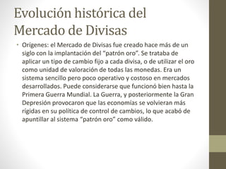 Evolución histórica del
Mercado de Divisas
• Orígenes: el Mercado de Divisas fue creado hace más de un
siglo con la implantación del “patrón oro”. Se trataba de
aplicar un tipo de cambio fijo a cada divisa, o de utilizar el oro
como unidad de valoración de todas las monedas. Era un
sistema sencillo pero poco operativo y costoso en mercados
desarrollados. Puede considerarse que funcionó bien hasta la
Primera Guerra Mundial. La Guerra, y posteriormente la Gran
Depresión provocaron que las economías se volvieran más
rígidas en su política de control de cambios, lo que acabó de
apuntillar al sistema “patrón oro” como válido.
 