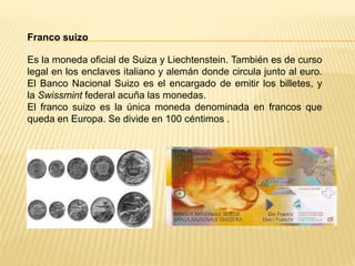 Franco suizo
Es la moneda oficial de Suiza y Liechtenstein. También es de curso
legal en los enclaves italiano y alemán donde circula junto al euro.
El Banco Nacional Suizo es el encargado de emitir los billetes, y
la Swissmint federal acuña las monedas.
El franco suizo es la única moneda denominada en francos que
queda en Europa. Se divide en 100 céntimos .
 