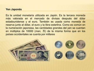 Yen Japonés
Es la unidad monetaria utilizada en Japón. Es la tercera moneda
más valorada en el mercado de divisas después del dólar
estadounidense y el euro. También es usada como moneda de
reserva junto al dólar, el euro y la libra esterlina. Como es común en
la numeración japonesa, las cantidades grandes del yen se cuentan
en múltiplos de 10000 (man, 万) de la misma forma que en los
países occidentales se cuenta por millares
 