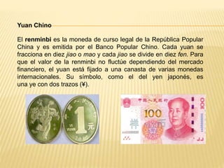 Yuan Chino
El renminbi es la moneda de curso legal de la República Popular
China y es emitida por el Banco Popular Chino. Cada yuan se
fracciona en diez jiao o mao y cada jiao se divide en diez fen. Para
que el valor de la renminbi no fluctúe dependiendo del mercado
financiero, el yuan está fijado a una canasta de varias monedas
internacionales. Su símbolo, como el del yen japonés, es
una ye con dos trazos (¥).
 