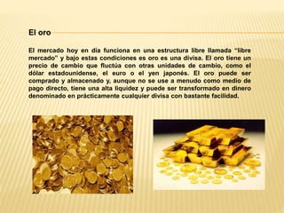 El oro
El mercado hoy en día funciona en una estructura libre llamada “libre
mercado” y bajo estas condiciones es oro es una divisa. El oro tiene un
precio de cambio que fluctúa con otras unidades de cambio, como el
dólar estadounidense, el euro o el yen japonés. El oro puede ser
comprado y almacenado y, aunque no se use a menudo como medio de
pago directo, tiene una alta liquidez y puede ser transformado en dinero
denominado en prácticamente cualquier divisa con bastante facilidad.
 