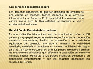 Los derechos especiales de giro
Los derechos especiales de giro son definidos en términos de
una cartera de monedas fuertes utilizadas en el comercio
internacional y las finanzas. En la actualidad, las monedas en la
cartera son el euro, la libra esterlina, el renminbi, el yen y
el dólar estadounidense.
Rol del Fondo Monetario Internacional
Es una institución internacional que en la actualidad reúne a 188
países, y cuyo papel, según sus estatutos, es fomentar la cooperación
monetaria internacional; facilitar la expansión y el crecimiento
equilibrado del comercio internacional; fomentar la estabilidad
cambiaria; contribuir a establecer un sistema multilateral de pagos
para las transacciones corrientes entre los países miembros y eliminar
las restricciones cambiarias que dificulten la expansión del comercio
mundial; infundir confianza a los países miembros poniendo a su
disposición temporalmente y con las garantías adecuadas los
recursos del Fondo.
 