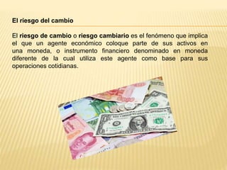 El riesgo del cambio
El riesgo de cambio o riesgo cambiario es el fenómeno que implica
el que un agente económico coloque parte de sus activos en
una moneda, o instrumento financiero denominado en moneda
diferente de la cual utiliza este agente como base para sus
operaciones cotidianas.
 