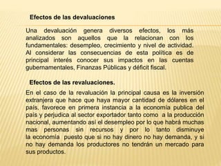 Una devaluación genera diversos efectos, los más
analizados son aquellos que la relacionan con los
fundamentales: desempleo, crecimiento y nivel de actividad.
Al considerar las consecuencias de esta política es de
principal interés conocer sus impactos en las cuentas
gubernamentales, Finanzas Públicas y déficit fiscal.
Efectos de las devaluaciones
Efectos de las revaluaciones.
En el caso de la revaluación la principal causa es la inversión
extranjera que hace que haya mayor cantidad de dólares en el
país, favorece en primera instancia a la economía publica del
país y perjudica al sector exportador tanto como a la producción
nacional, aumentando así el desempleo por lo que habrá muchas
mas personas sin recursos y por lo tanto disminuye
la economía puesto que si no hay dinero no hay demanda, y si
no hay demanda los productores no tendrán un mercado para
sus productos.
 