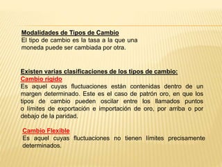 Existen varias clasificaciones de los tipos de cambio:
Cambio rígido
Es aquel cuyas fluctuaciones están contenidas dentro de un
margen determinado. Este es el caso de patrón oro, en que los
tipos de cambio pueden oscilar entre los llamados puntos
o límites de exportación e importación de oro, por arriba o por
debajo de la paridad.
Cambio Flexible
Es aquel cuyas fluctuaciones no tienen límites precisamente
determinados.
Modalidades de Tipos de Cambio
El tipo de cambio es la tasa a la que una
moneda puede ser cambiada por otra.
 