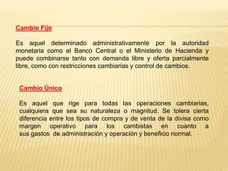 Cambio Fijo
Es aquel determinado administrativamente por la autoridad
monetaria como el Banco Central o el Ministerio de Hacienda y
puede combinarse tanto con demanda libre y oferta parcialmente
libre, como con restricciones cambiarias y control de cambios.
Cambio Único
Es aquel que rige para todas las operaciones cambiarias,
cualquiera que sea su naturaleza o magnitud. Se tolera cierta
diferencia entre los tipos de compra y de venta de la divisa como
margen operativo para los cambistas en cuanto a
sus gastos de administración y operación y beneficio normal.
 