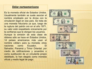 Dólar norteamericano
Es la moneda oficial de Estados Unidos.
Usualmente también se suele asociar el
nombre empleado por la divisa con la
circulación legal en ese país. Se trata de
una moneda fiduciaria ya que, luego de
la ruptura del patrón oro en el año 1971,
su valor está respaldado únicamente por
la confianza que le otorgan los usuarios.
Aunque la emisión de esta clase de
dólares sólo se hace en Estados Unidos,
14 países americanos más usan el
nombre «dólar» para su moneda; otras
naciones como Ecuador, El
Salvador, Panamá y Timor Oriental, por
medio de ratificaciones y acuerdos o
como sustitución de un circulante propio
debilitado, lo han elegido como moneda
oficial y medio legal de pago.
 