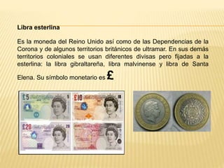 Libra esterlina
Es la moneda del Reino Unido así como de las Dependencias de la
Corona y de algunos territorios británicos de ultramar. En sus demás
territorios coloniales se usan diferentes divisas pero fijadas a la
esterlina: la libra gibraltareña, libra malvinense y libra de Santa
Elena. Su símbolo monetario es £
 